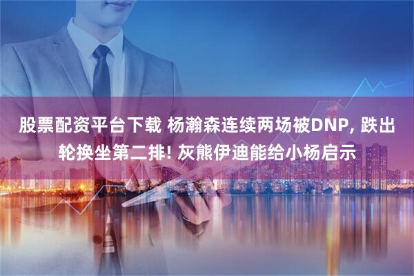 股票配资平台下载 杨瀚森连续两场被DNP, 跌出轮换坐第二排! 灰熊伊迪能给小杨启示