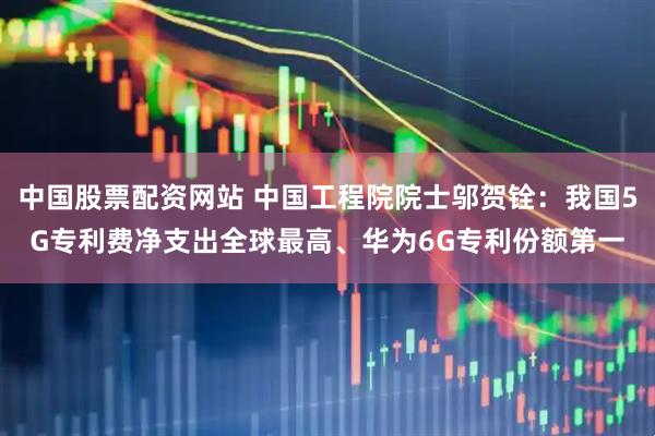 中国股票配资网站 中国工程院院士邬贺铨：我国5G专利费净支出全球最高、华为6G专利份额第一