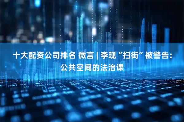 十大配资公司排名 微言 | 李现“扫街”被警告：公共空间的法治课
