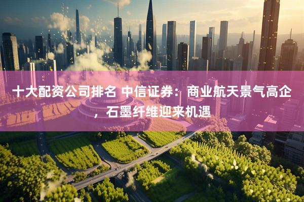 十大配资公司排名 中信证券:商业航天景气高企,石墨纤维迎来机遇