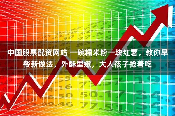 中国股票配资网站 一碗糯米粉一块红薯,教你早餐新做法,外酥里嫩,大人孩子抢着吃