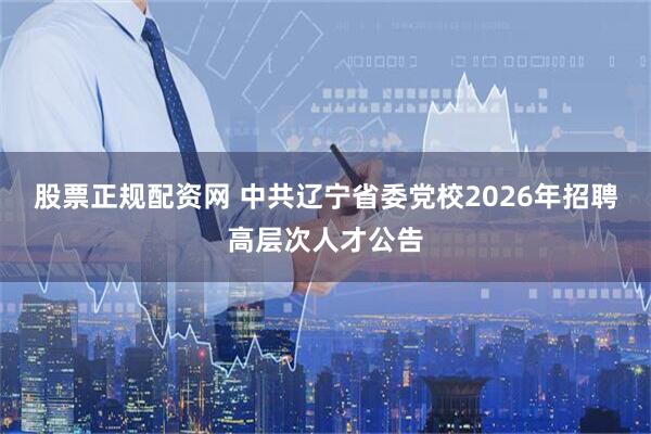 股票正规配资网 中共辽宁省委党校2026年招聘高层次人才公告