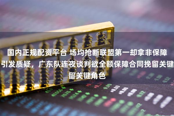 国内正规配资平台 场均抢断联盟第一却拿非保障合同引发质疑，广东队连夜谈判欲全额保障合同挽留关键角色
