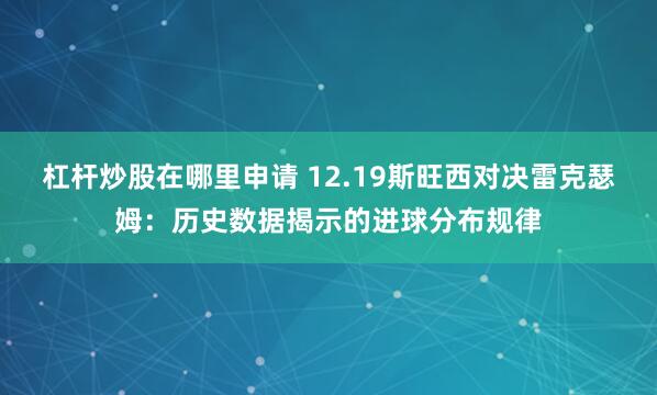 杠杆炒股在哪里申请 12.19斯旺西对决雷克瑟姆：历史数据揭示的进球分布规律
