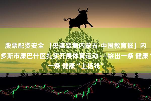 股票配资安全 【央媒聚焦内蒙古·中国教育报】内蒙古鄂尔多斯市康巴什区扎实开展体育运动——绘出一条 健康“上扬线”