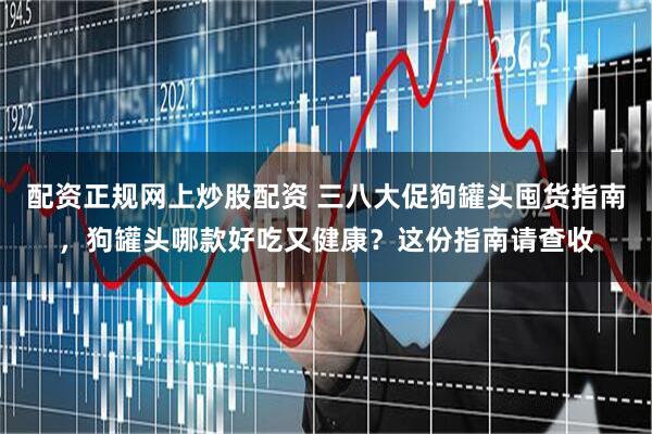 配资正规网上炒股配资 三八大促狗罐头囤货指南，狗罐头哪款好吃又健康？这份指南请查收
