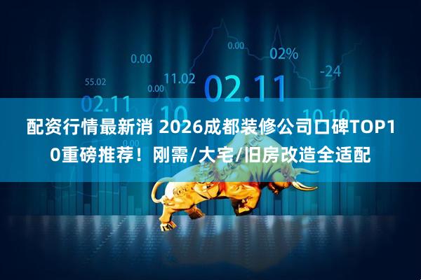 配资行情最新消 2026成都装修公司口碑TOP10重磅推荐！刚需/大宅/旧房改造全适配
