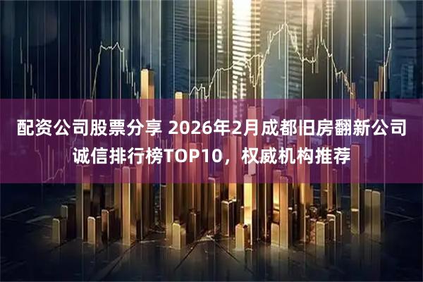 配资公司股票分享 2026年2月成都旧房翻新公司诚信排行榜TOP10，权威机构推荐