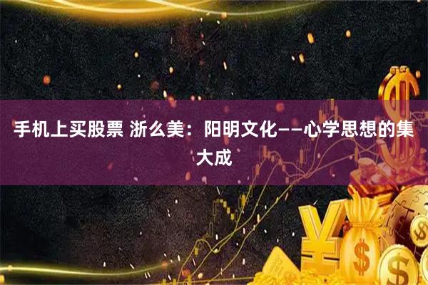 手机上买股票 浙么美：阳明文化——心学思想的集大成