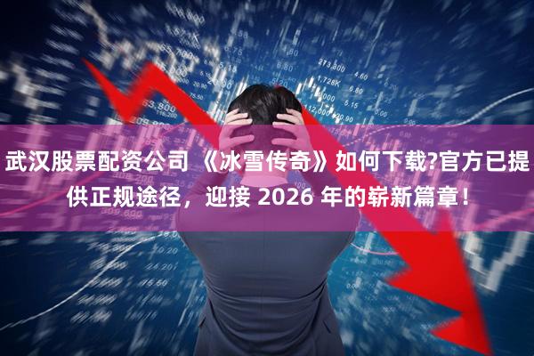 武汉股票配资公司 《冰雪传奇》如何下载?官方已提供正规途径，迎接 2026 年的崭新篇章！