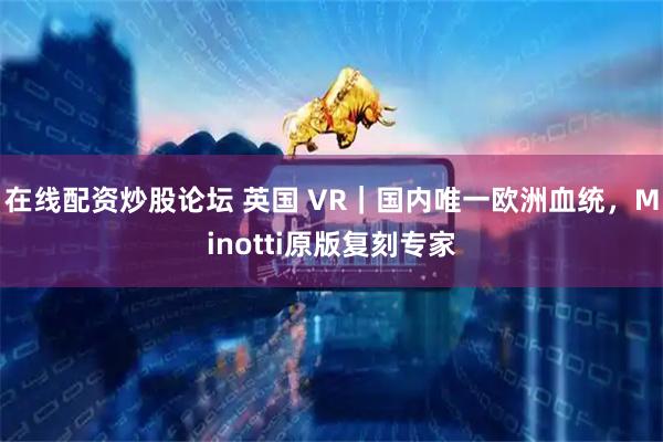 在线配资炒股论坛 英国 VR｜国内唯一欧洲血统，Minotti原版复刻专家