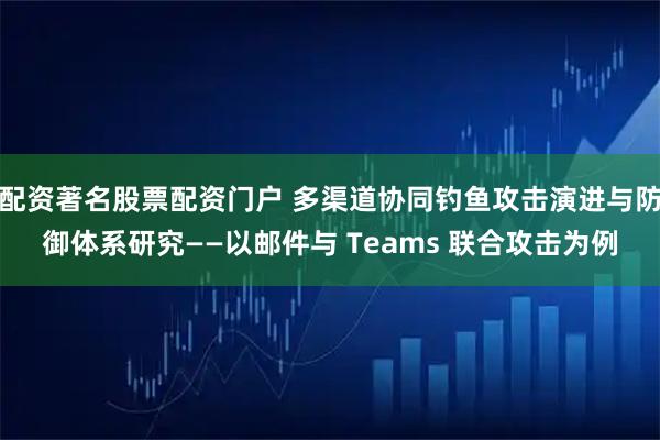 配资著名股票配资门户 多渠道协同钓鱼攻击演进与防御体系研究——以邮件与 Teams 联合攻击为例