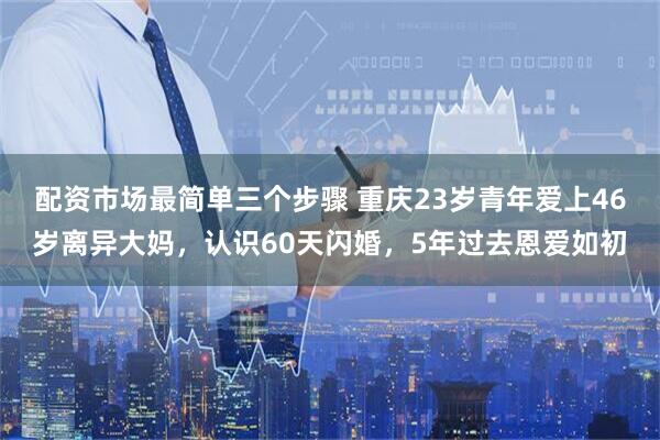 配资市场最简单三个步骤 重庆23岁青年爱上46岁离异大妈，认识60天闪婚，5年过去恩爱如初