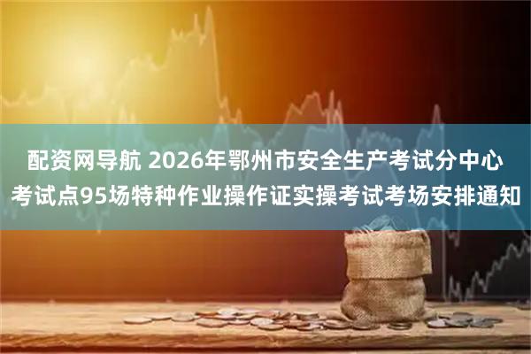 配资网导航 2026年鄂州市安全生产考试分中心考试点95场特种作业操作证实操考试考场安排通知