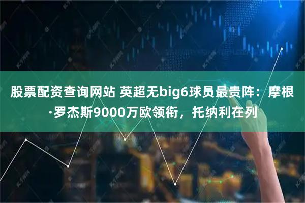 股票配资查询网站 英超无big6球员最贵阵：摩根·罗杰斯9000万欧领衔，托纳利在列