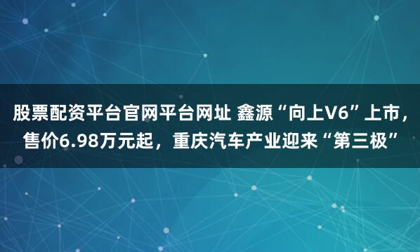 股票配资平台官网平台网址 鑫源“向上V6”上市，售价6.98万元起，重庆汽车产业迎来“第三极”