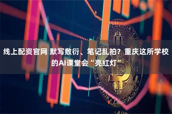 线上配资官网 默写敷衍、笔记乱拍？重庆这所学校的AI课堂会“亮红灯”