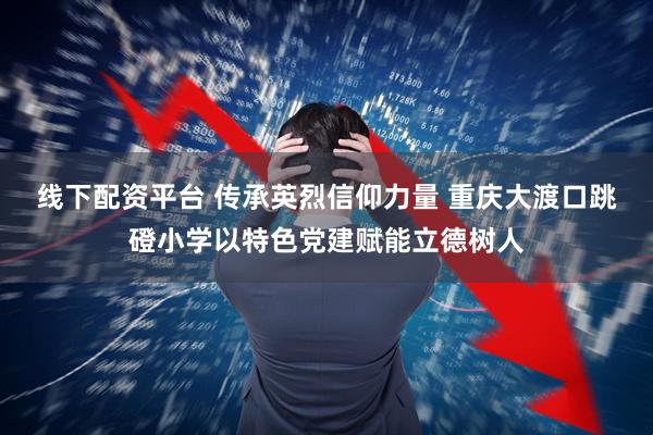 线下配资平台 传承英烈信仰力量 重庆大渡口跳磴小学以特色党建赋能立德树人