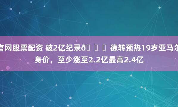 官网股票配资 破2亿纪录🚀德转预热19岁亚马尔身价，至少涨至2.2亿最高2.4亿
